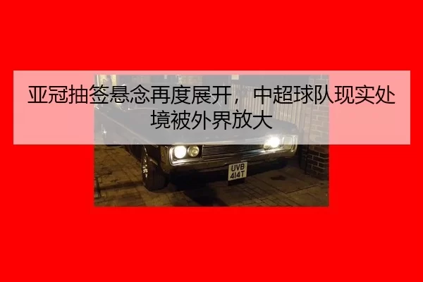 亚冠抽签悬念再度展开，中超球队现实处境被外界放大