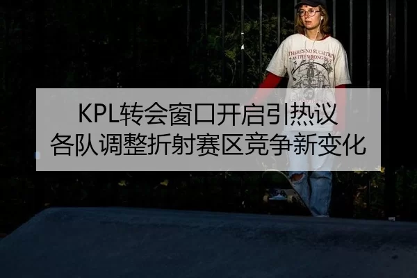 KPL转会窗口开启引热议 各队调整折射赛区竞争新变化
